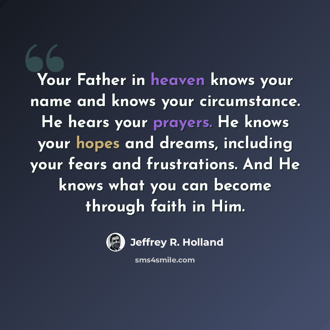 “Your Father in heaven knows your name and knows your circumstance. He hears your prayers. He knows your hopes and dreams, including your fears and frustrations. And He knows what you can become through faith in Him.” quote by Jeffrey R. Holland