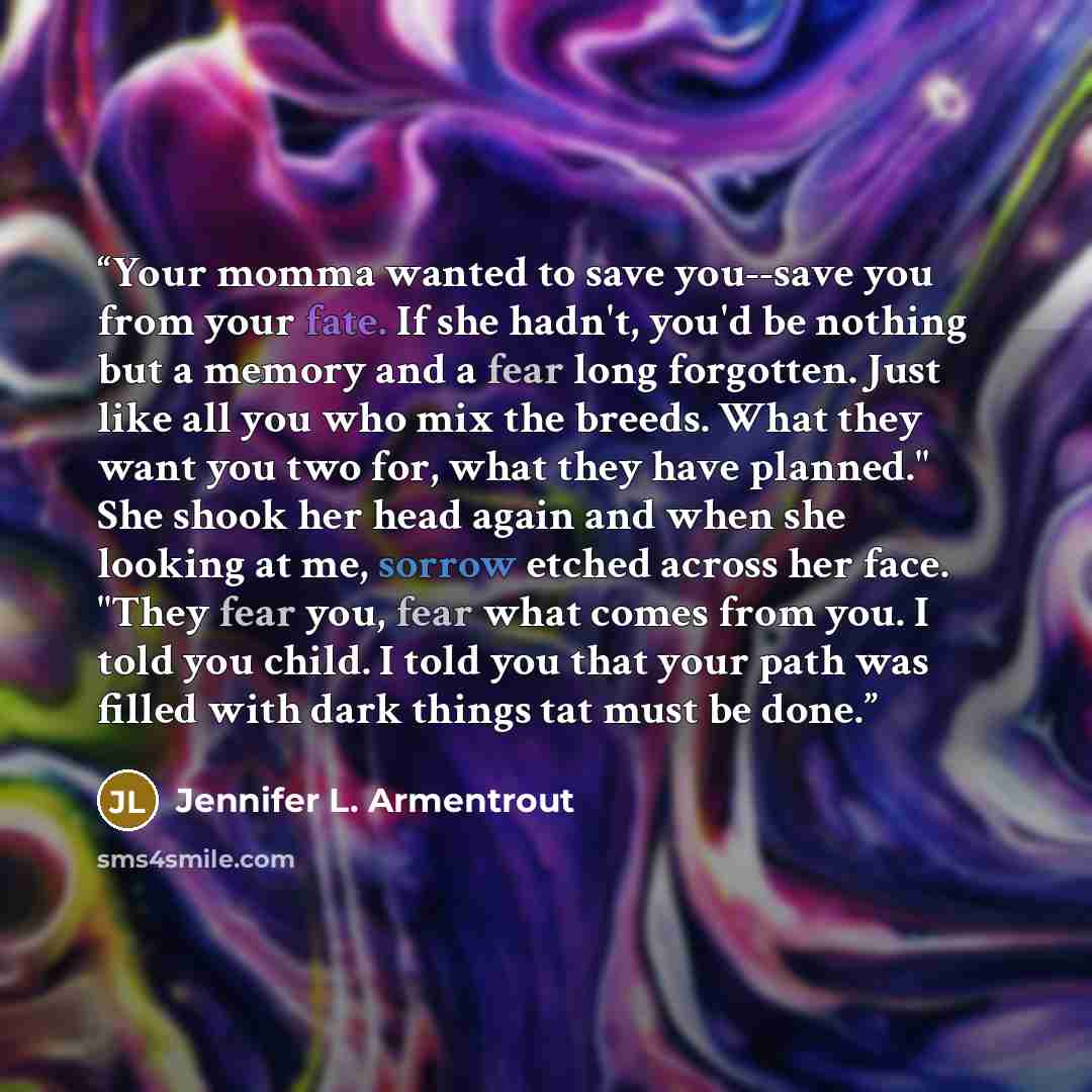 “Your momma wanted to save you--save you from your fate. If she hadn't, you'd be nothing but a memory and a fear long forgotten. Just like all you who mix the breeds. What they want you two for, what they have planned." She shook her head again and when she looking at me, sorrow etched across her…” quote by Jennifer L. Armentrout