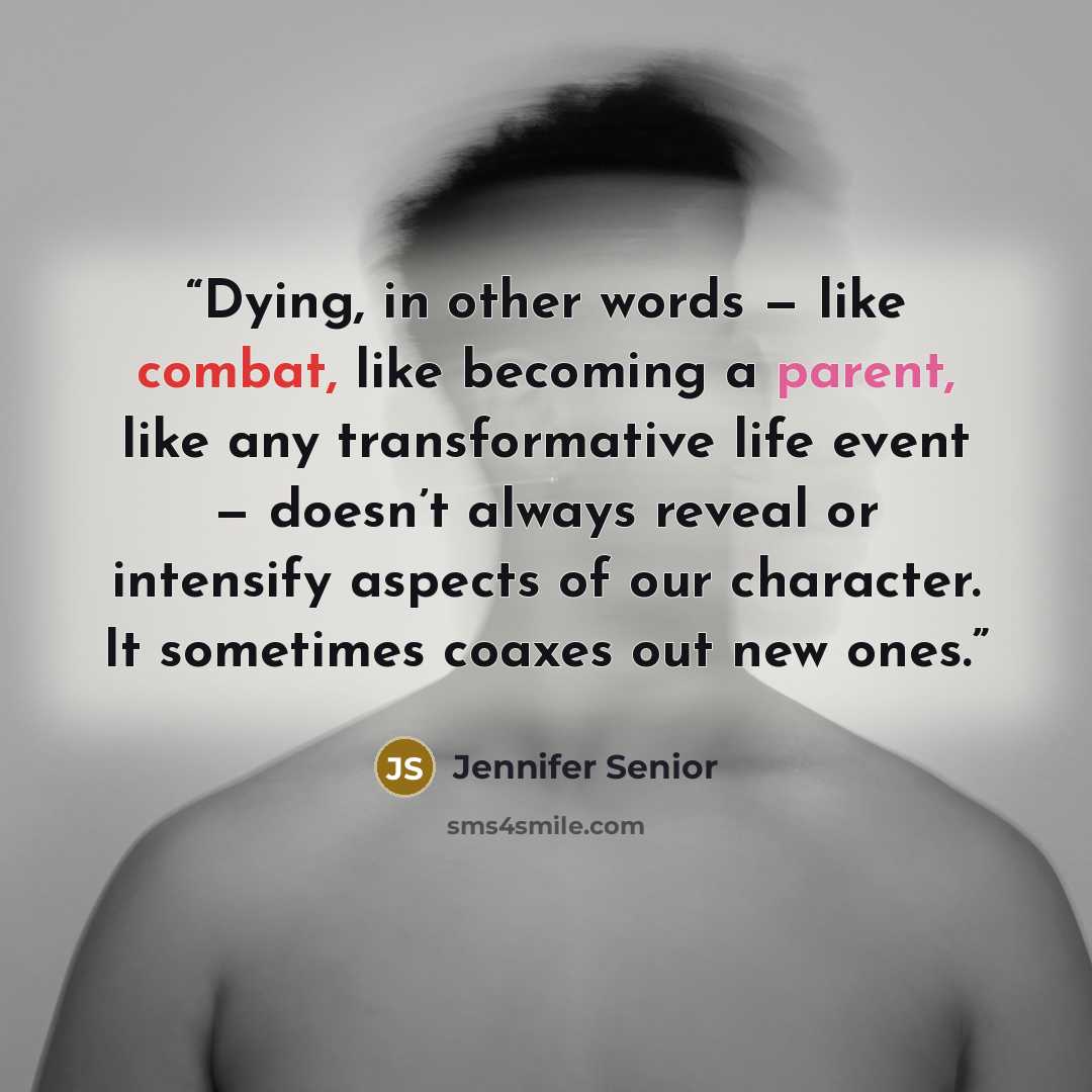 “Dying, in other words — like combat, like becoming a parent, like any transformative life event — doesn’t always reveal or intensify aspects of our character. It sometimes coaxes out new ones.” quote by Jennifer Senior
