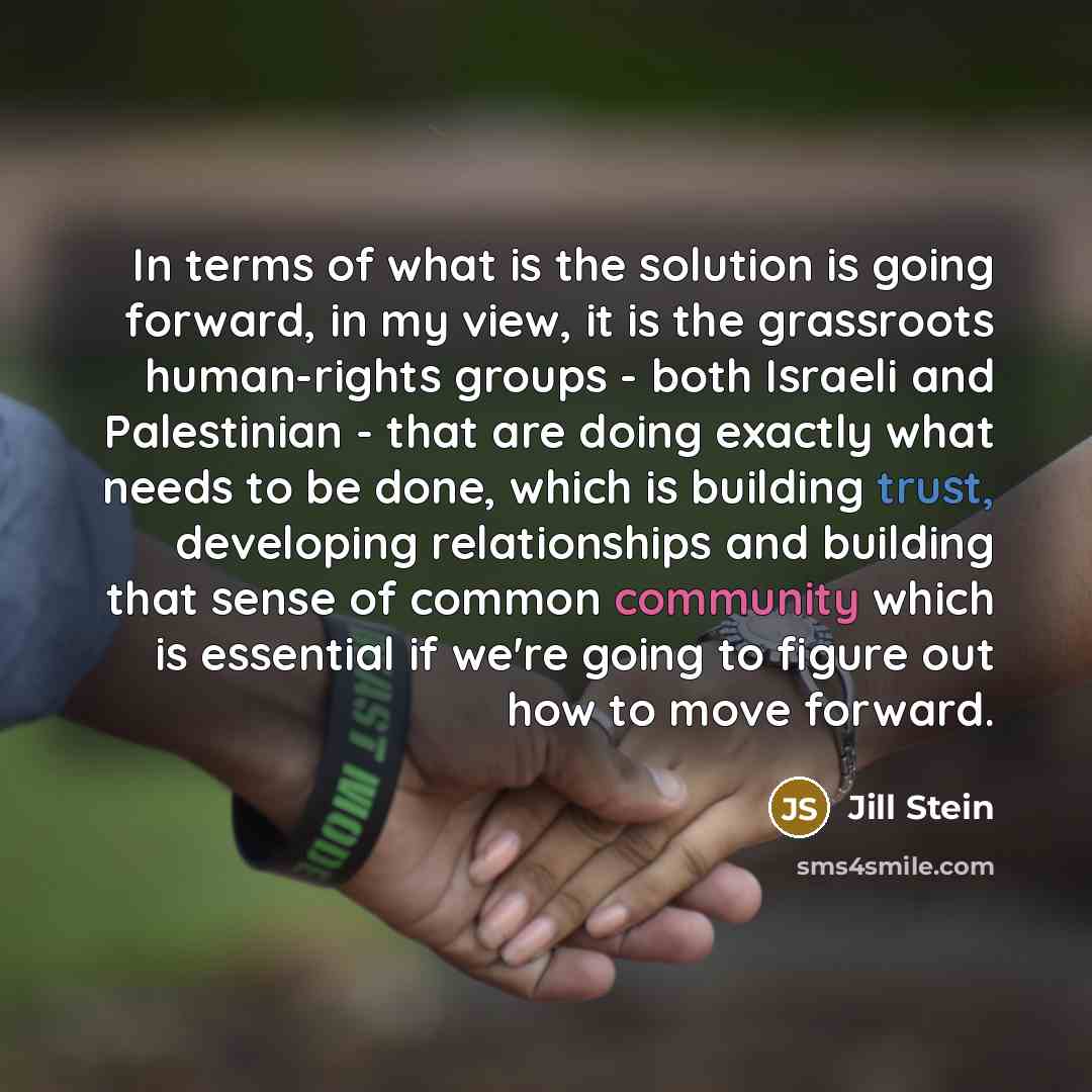 “In terms of what is the solution is going forward, in my view, it is the grassroots human-rights groups - both Israeli and Palestinian - that are doing exactly what needs to be done, which is building trust, developing relationships and building that sense of common community which is essential if…” quote by Jill Stein