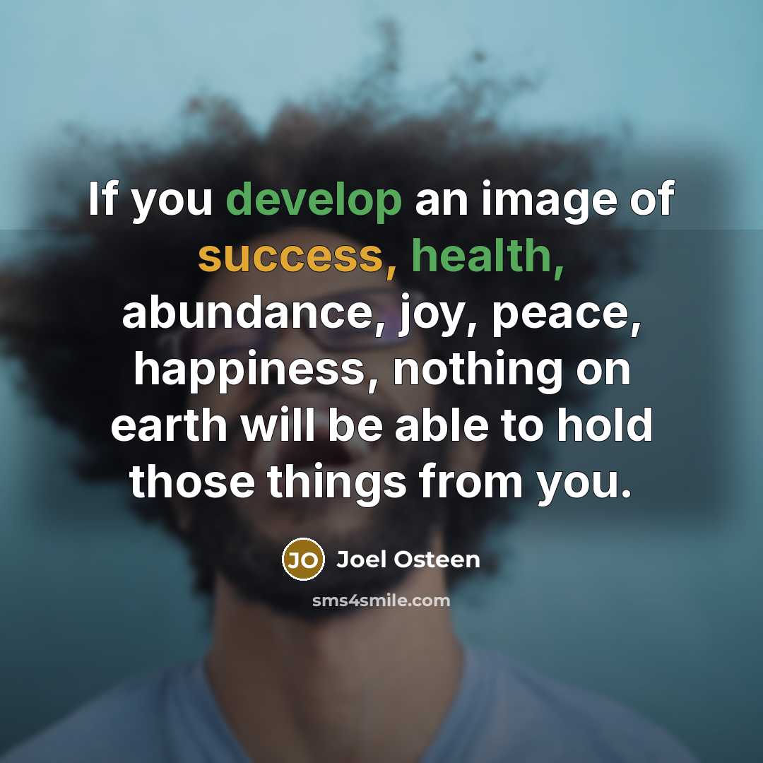 “If you develop an image of success, health, abundance, joy, peace, happiness, nothing on earth will be able to hold those things from you.” quote by Joel Osteen
