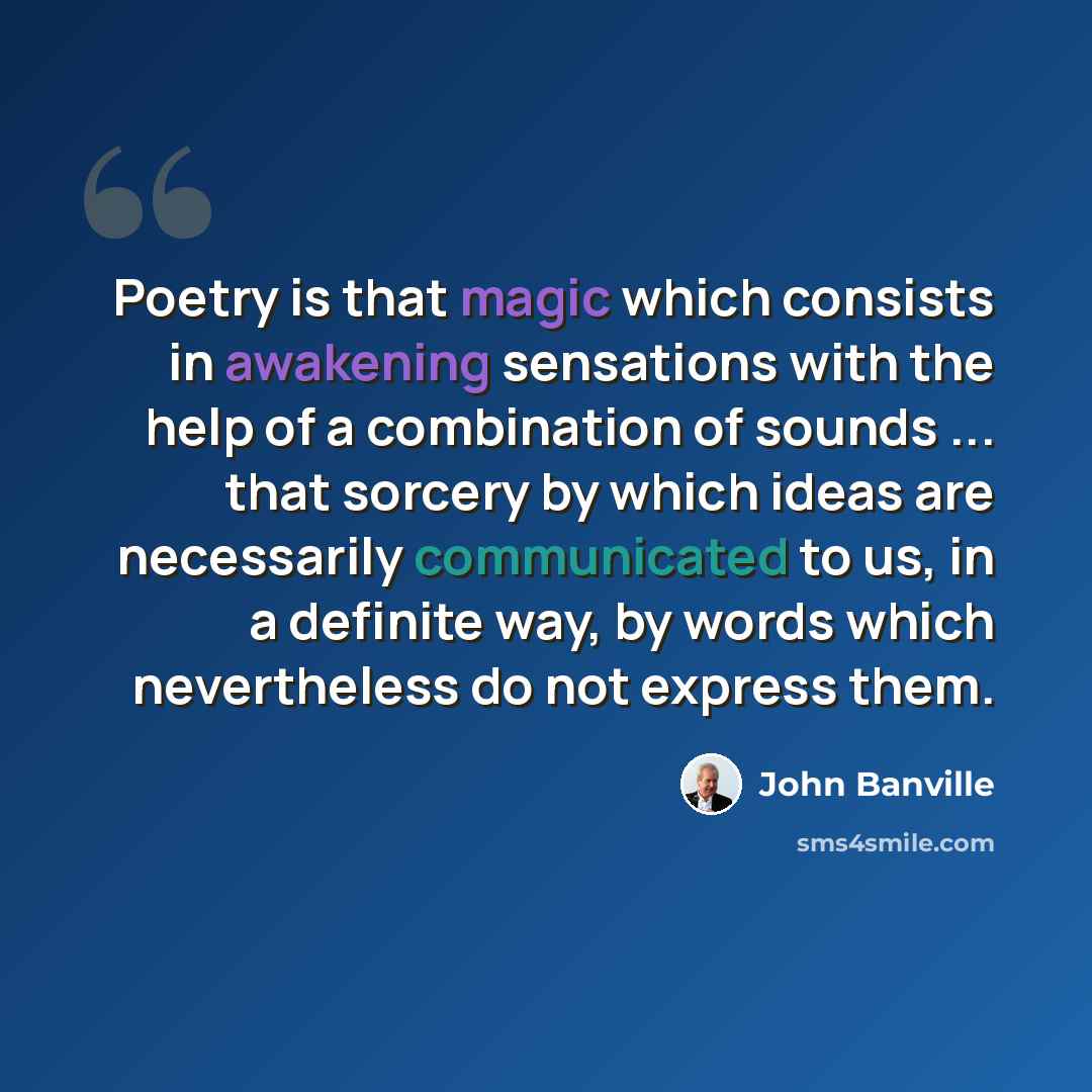 “Poetry is that magic which consists in awakening sensations with the help of a combination of sounds ... that sorcery by which ideas are necessarily communicated to us, in a definite way, by words which nevertheless do not express them.” quote by John Banville