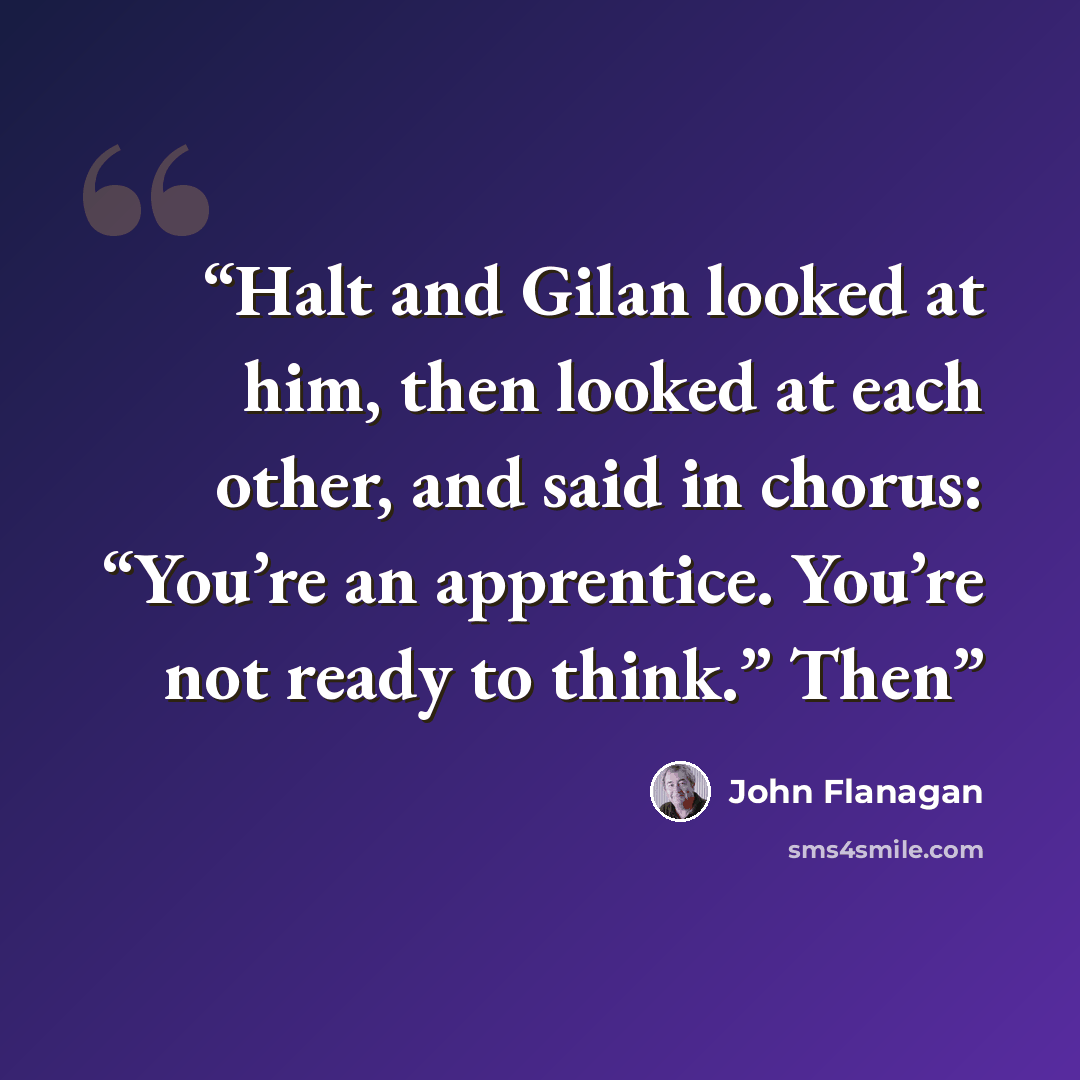 “Halt and Gilan looked at him, then looked at each other, and said in chorus: “You’re an apprentice. You’re not ready to think.” Then” quote by John Flanagan