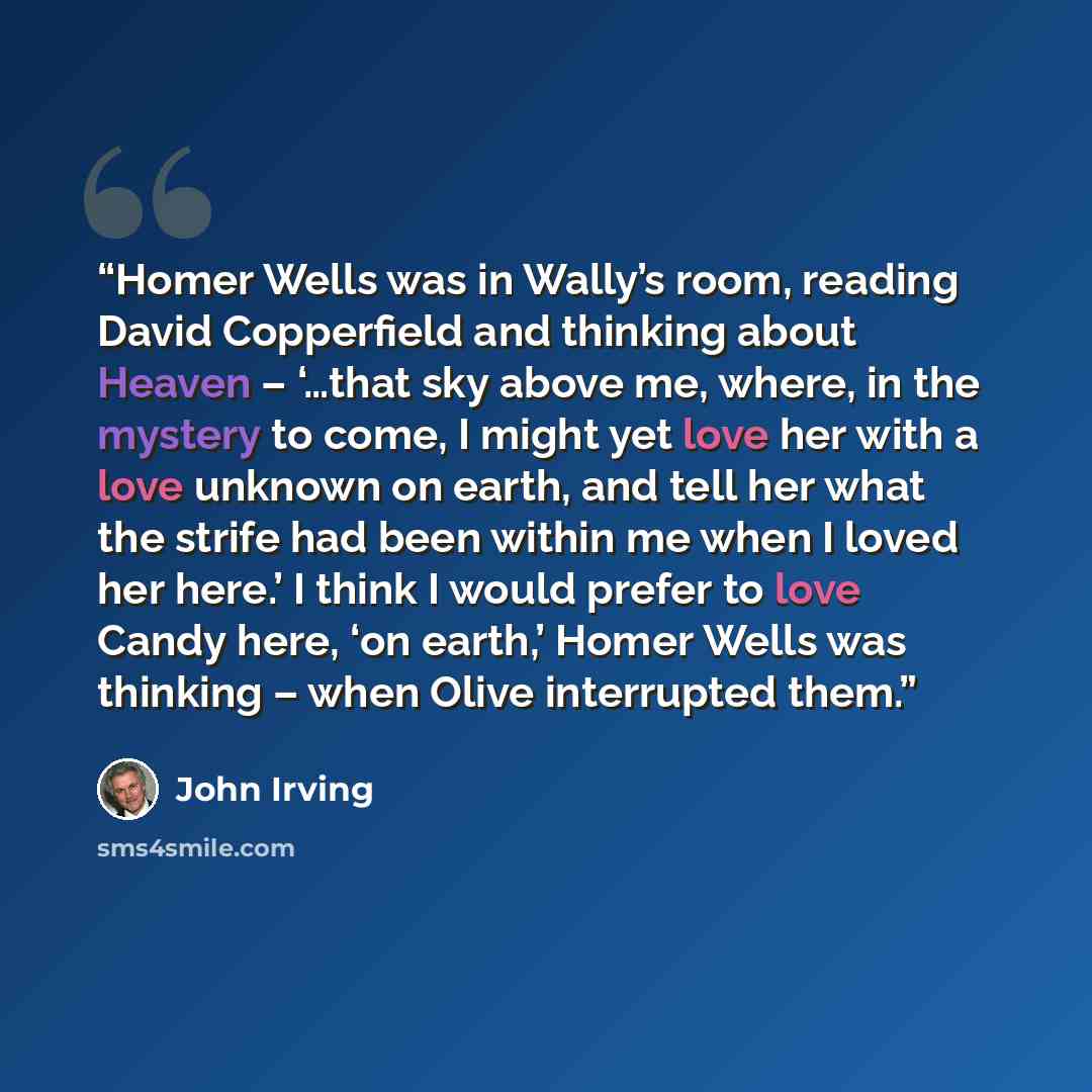 “Homer Wells was in Wally’s room, reading David Copperfield and thinking about Heaven – ‘…that sky above me, where, in the mystery to come, I might yet love her with a love unknown on earth, and tell her what the strife had been within me when I loved her here.’ I think I would prefer to love Candy…” quote by John Irving