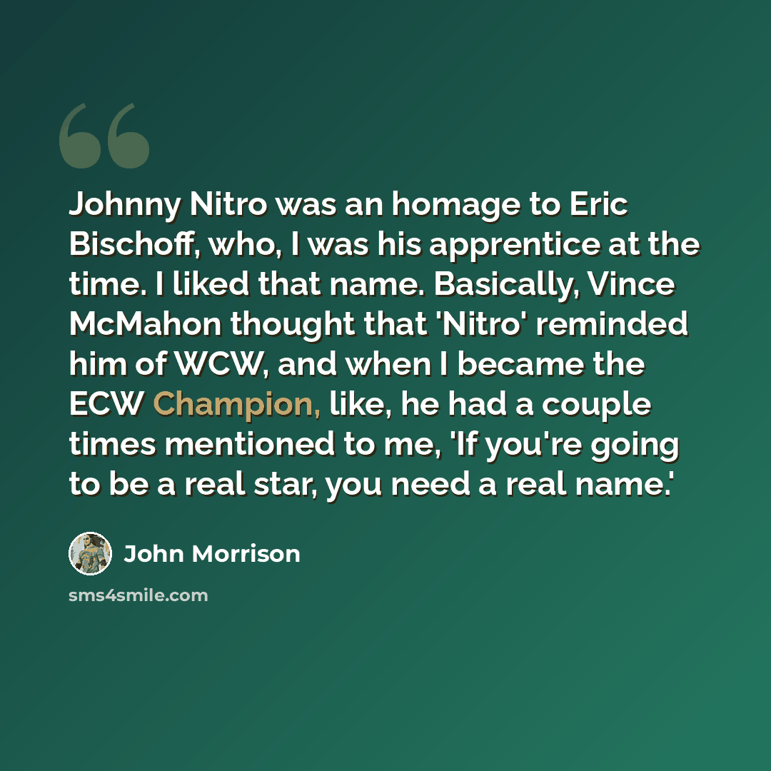 “Johnny Nitro was an homage to Eric Bischoff, who, I was his apprentice at the time. I liked that name. Basically, Vince McMahon thought that 'Nitro' reminded him of WCW, and when I became the ECW Champion, like, he had a couple times mentioned to me, 'If you're going to be a real star, you need a…” quote by John Morrison