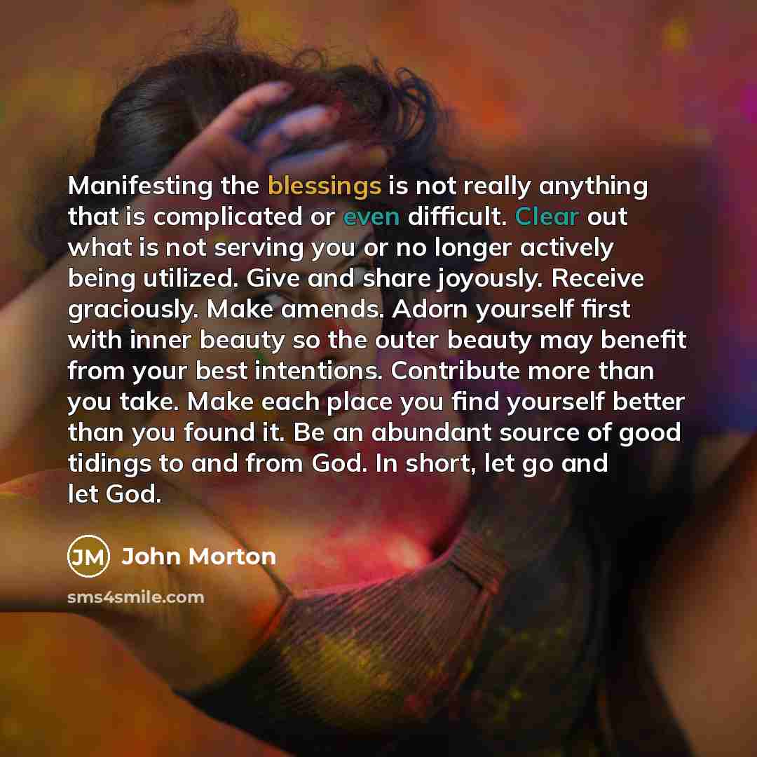“Manifesting the blessings is not really anything that is complicated or even difficult. Clear out what is not serving you or no longer actively being utilized. Give and share joyously. Receive graciously. Make amends. Adorn yourself first with inner beauty so the outer beauty may benefit from your…” quote by John Morton