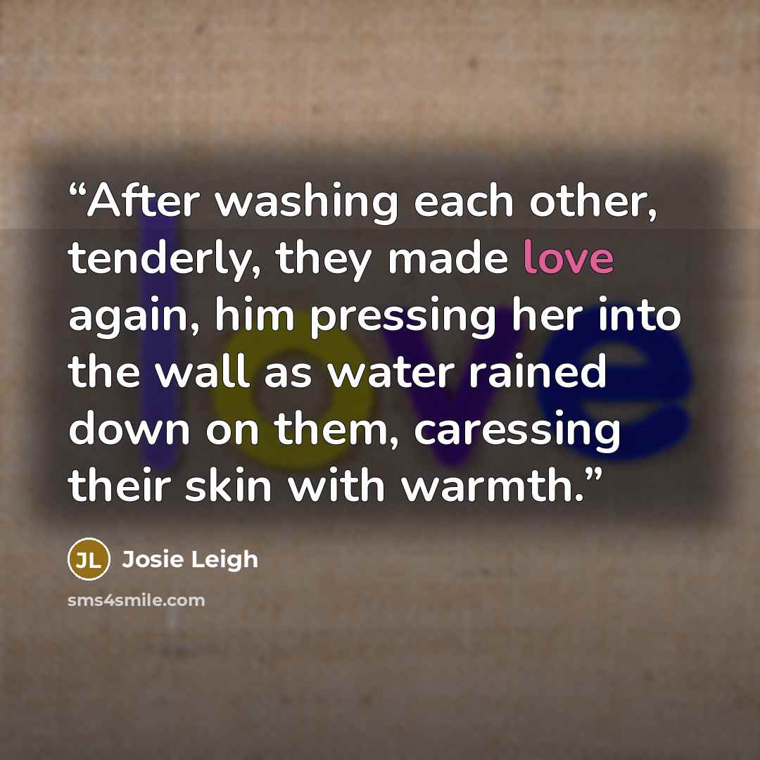 “After washing each other, tenderly, they made love again, him pressing her into the wall as water rained down on them, caressing their skin with warmth.” quote by Josie Leigh