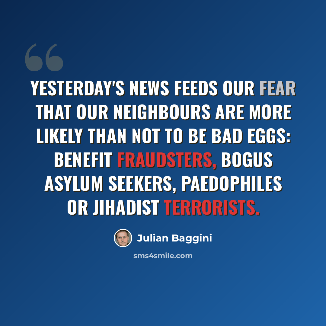 “Yesterday's news feeds our fear that our neighbours are more likely than not to be bad eggs: benefit fraudsters, bogus asylum seekers, paedophiles or jihadist terrorists.” quote by Julian Baggini