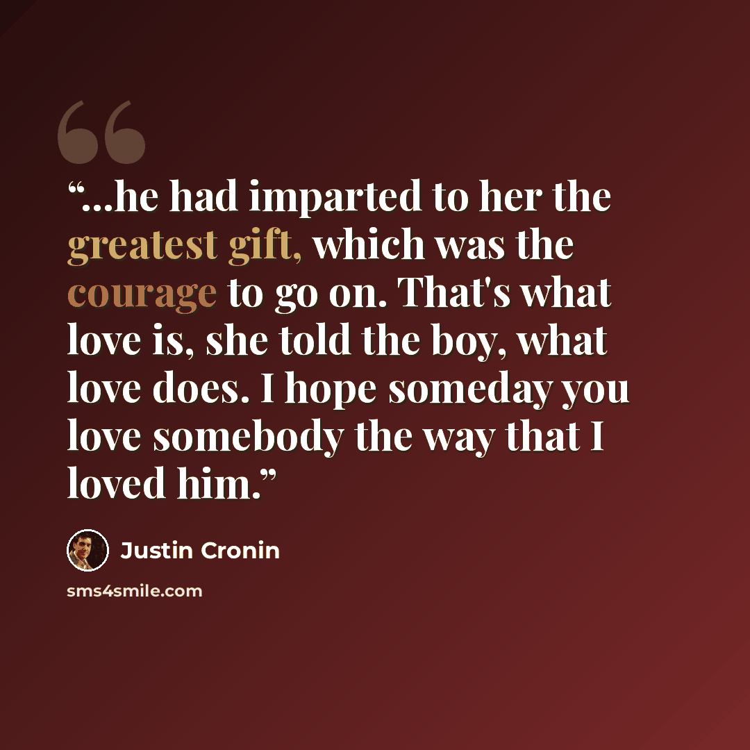 “...he had imparted to her the greatest gift, which was the courage to go on. That's what love is, she told the boy, what love does. I hope someday you love somebody the way that I loved him.” quote by Justin Cronin
