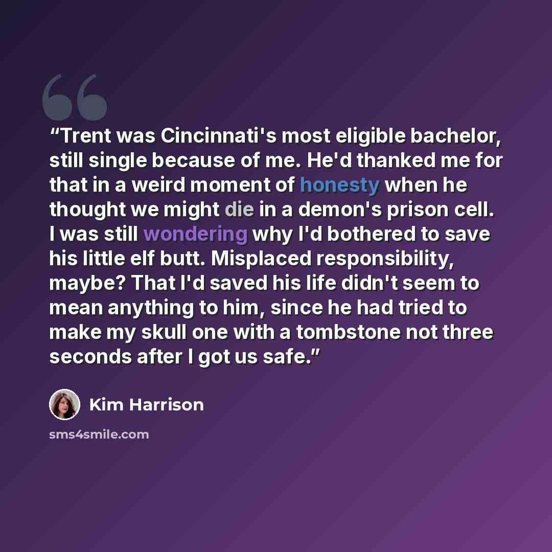 “Trent was Cincinnati's most eligible bachelor, still single because of me. He'd thanked me for that in a weird moment of honesty when he thought we might die in a demon's prison cell. I was still wondering why I'd bothered to save his little elf butt. Misplaced responsibility, maybe? That I'd…” quote by Kim Harrison