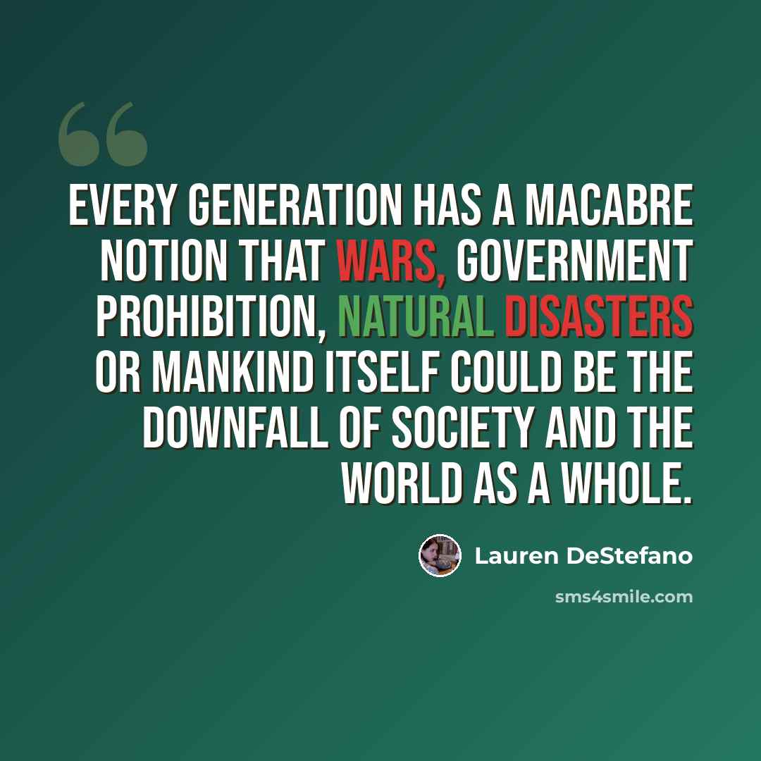 “Every generation has a macabre notion that wars, government prohibition, natural disasters or mankind itself could be the downfall of society and the world as a whole.” quote by Lauren DeStefano