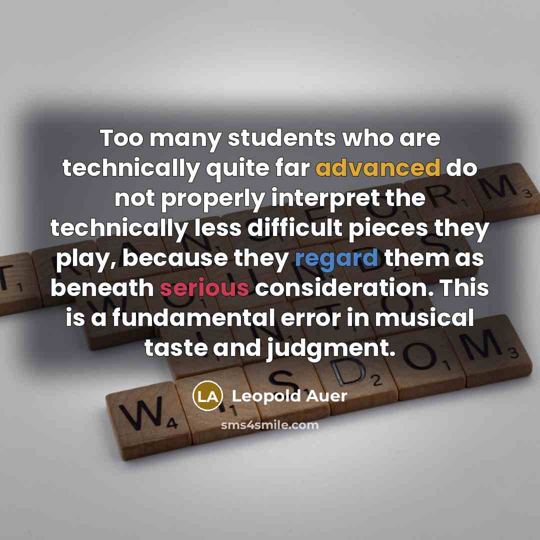 “Too many students who are technically quite far advanced do not properly interpret the technically less difficult pieces they play, because they regard them as beneath serious consideration. This is a fundamental error in musical taste and judgment.” quote by Leopold Auer