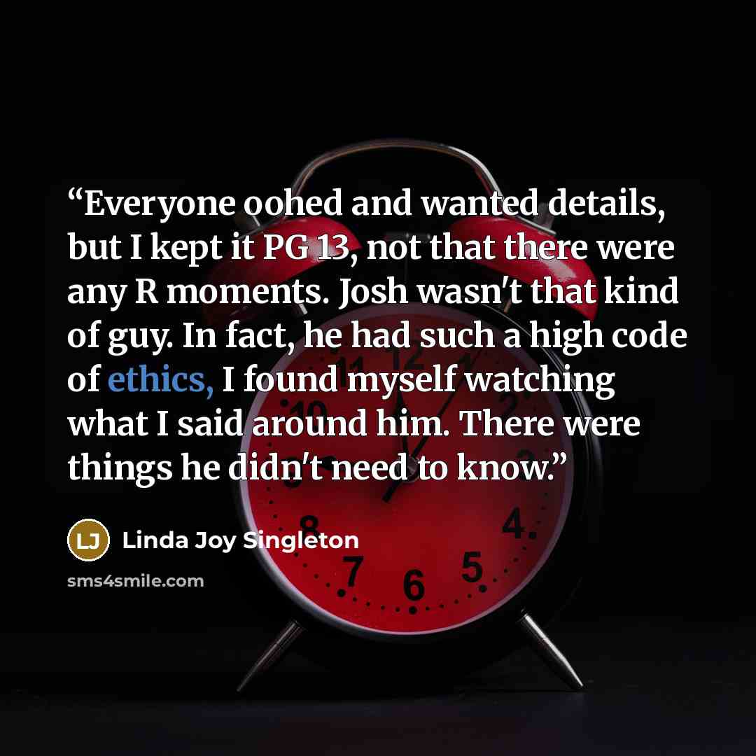 “Everyone oohed and wanted details, but I kept it PG 13, not that there were any R moments. Josh wasn't that kind of guy. In fact, he had such a high code of ethics, I found myself watching what I said around him. There were things he didn't need to know.” quote by Linda Joy Singleton