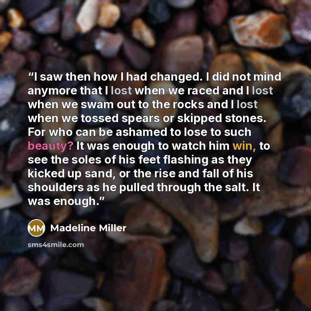 “I saw then how I had changed. I did not mind anymore that I lost when we raced and I lost when we swam out to the rocks and I lost when we tossed spears or skipped stones. For who can be ashamed to lose to such beauty? It was enough to watch him win, to see the soles of his feet flashing as they…” quote by Madeline Miller