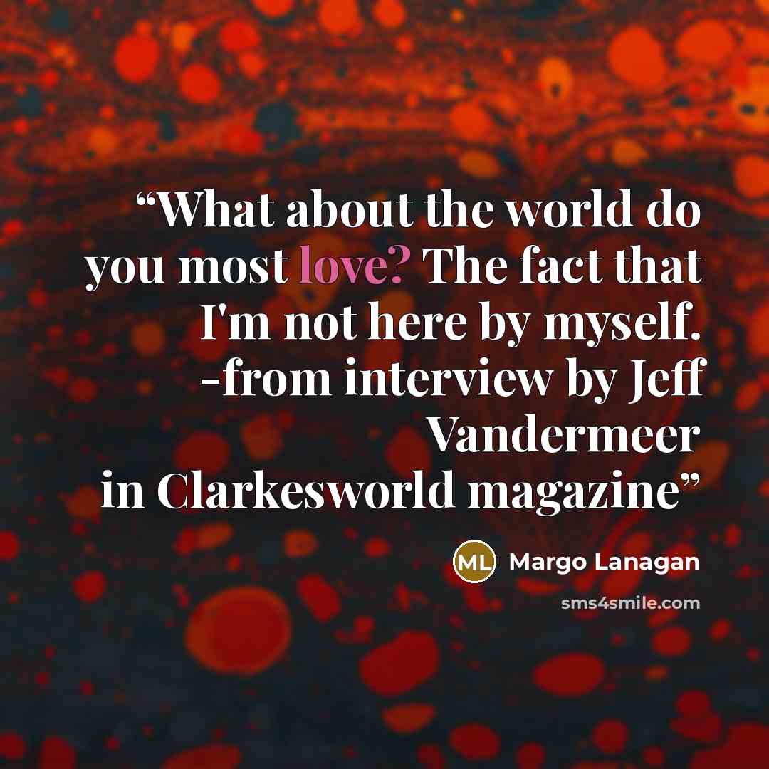 “What about the world do you most love? The fact that I'm not here by myself. -from interview by Jeff Vandermeer in Clarkesworld magazine” quote by Margo Lanagan