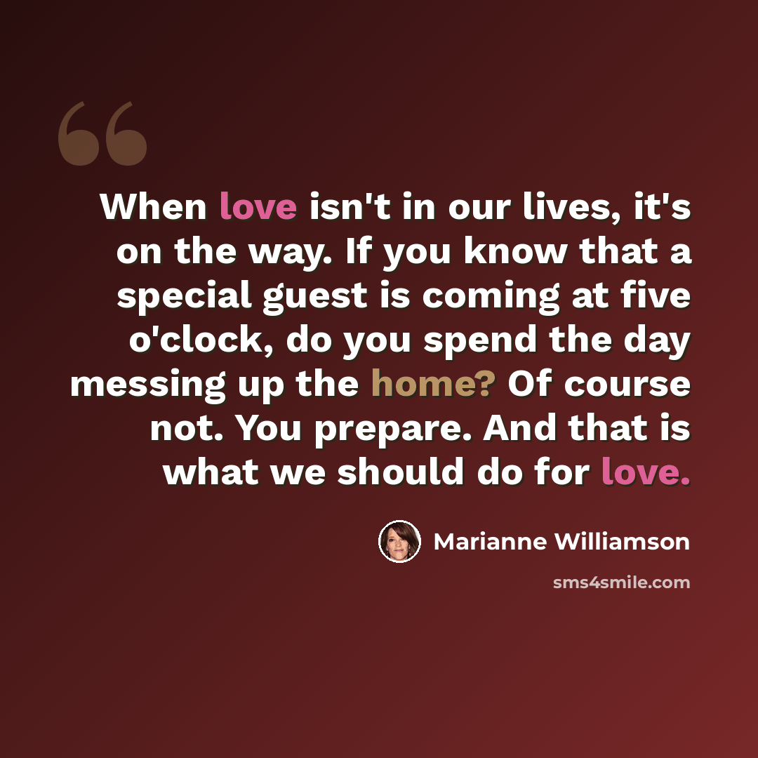 “When love isn't in our lives, it's on the way. If you know that a special guest is coming at five o'clock, do you spend the day messing up the home? Of course not. You prepare. And that is what we should do for love.” quote by Marianne Williamson