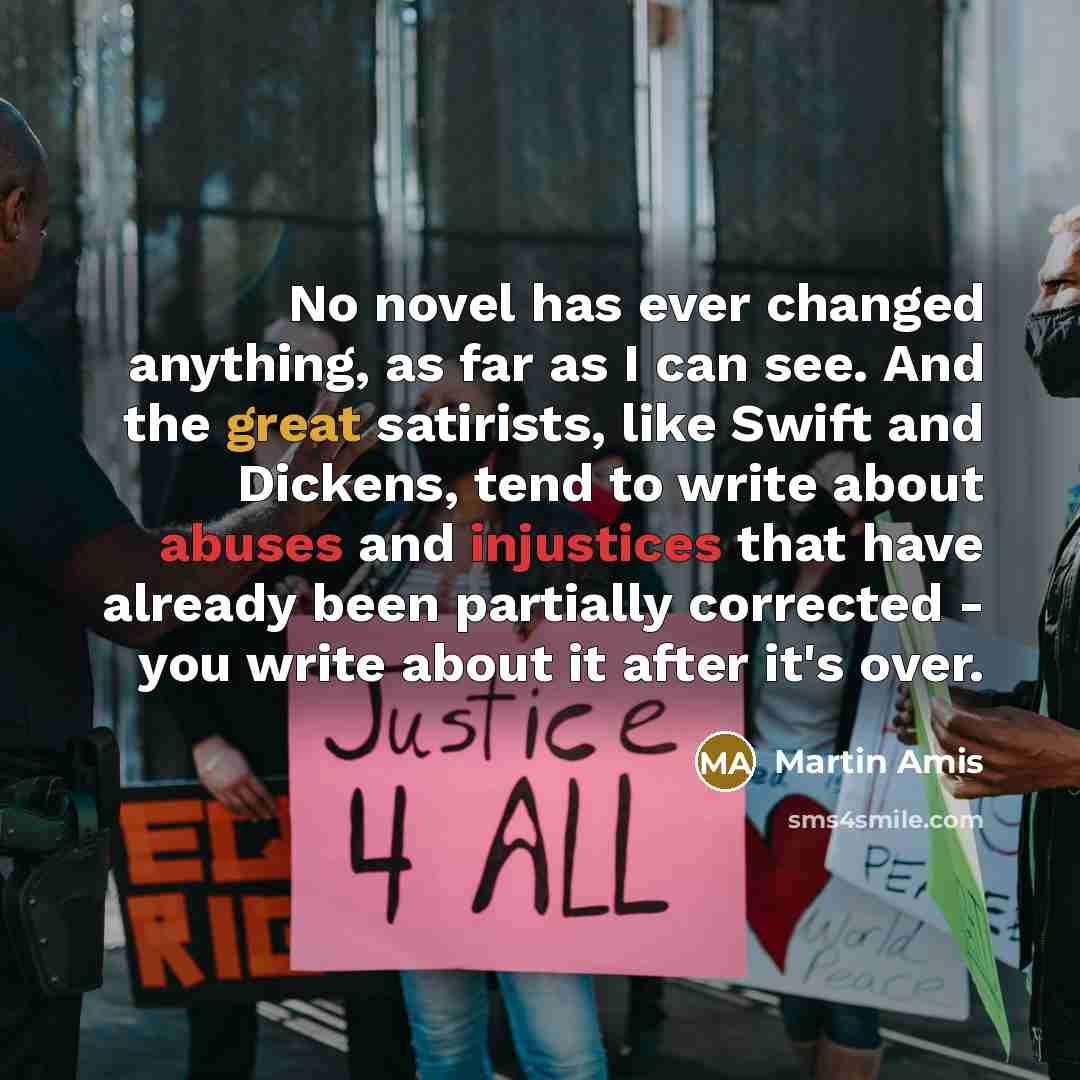 “No novel has ever changed anything, as far as I can see. And the great satirists, like Swift and Dickens, tend to write about abuses and injustices that have already been partially corrected - you write about it after it's over.” quote by Martin Amis