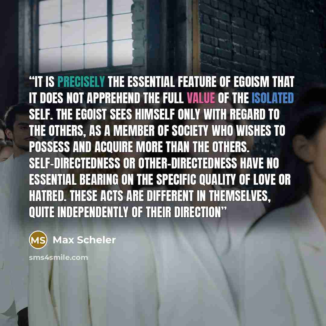 “It is precisely the essential feature of egoism that it does not apprehend the full value of the isolated self. The egoist sees himself only with regard to the others, as a member of society who wishes to possess and acquire more than the others. Self-directedness or other-directedness have no…” quote by Max Scheler