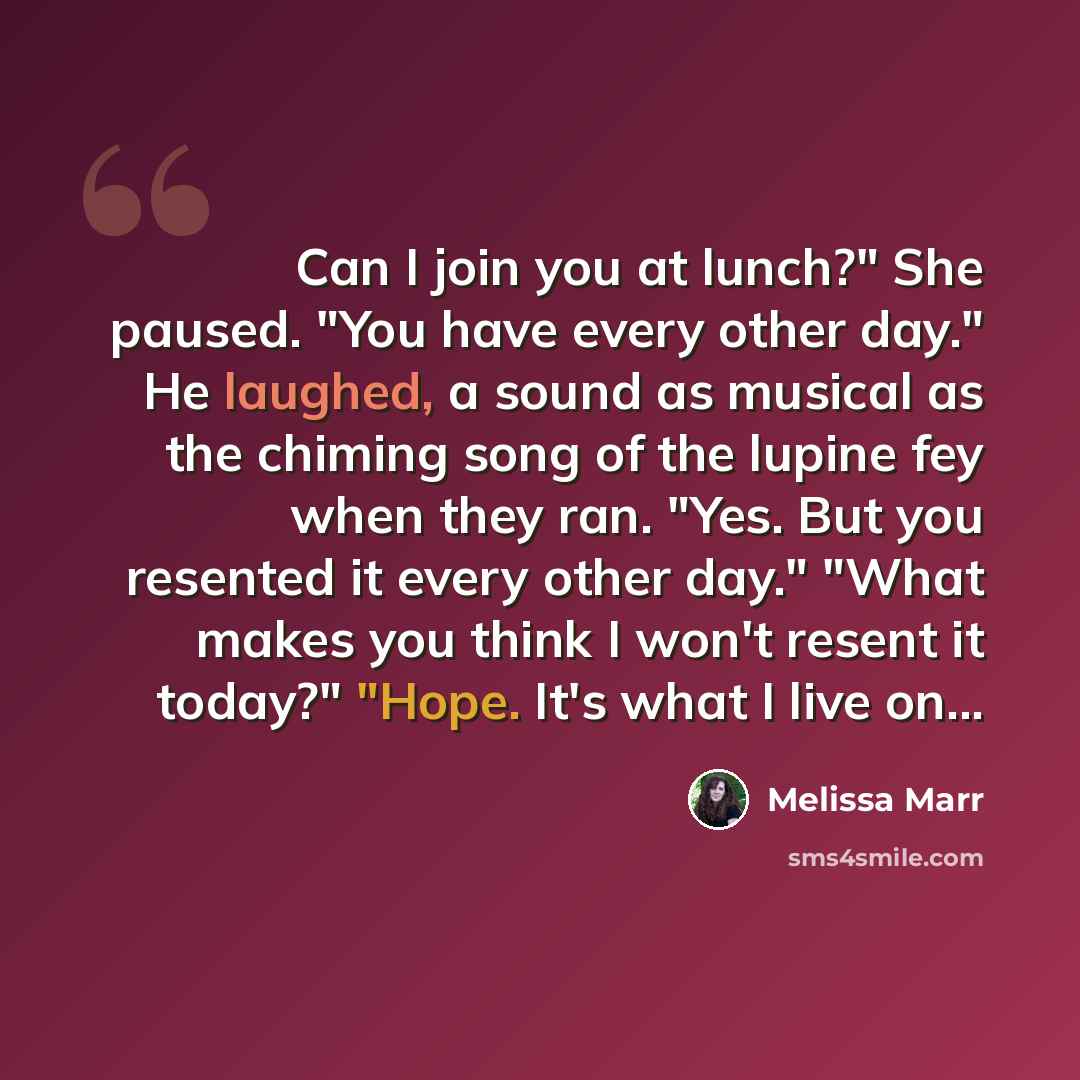 “Can I join you at lunch?" She paused. "You have every other day." He laughed, a sound as musical as the chiming song of the lupine fey when they ran. "Yes. But you resented it every other day." "What makes you think I won't resent it today?" "Hope. It's what I live on...” quote by Melissa Marr