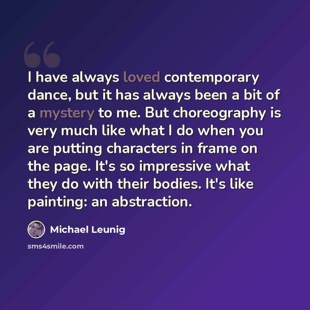 “I have always loved contemporary dance, but it has always been a bit of a mystery to me. But choreography is very much like what I do when you are putting characters in frame on the page. It's so impressive what they do with their bodies. It's like painting: an abstraction.” quote by Michael Leunig
