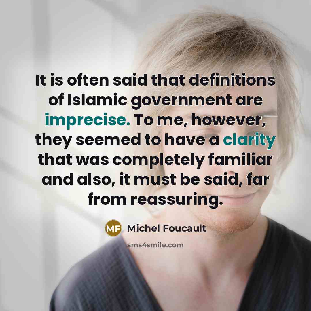 “It is often said that definitions of Islamic government are imprecise. To me, however, they seemed to have a clarity that was completely familiar and also, it must be said, far from reassuring.” quote by Michel Foucault