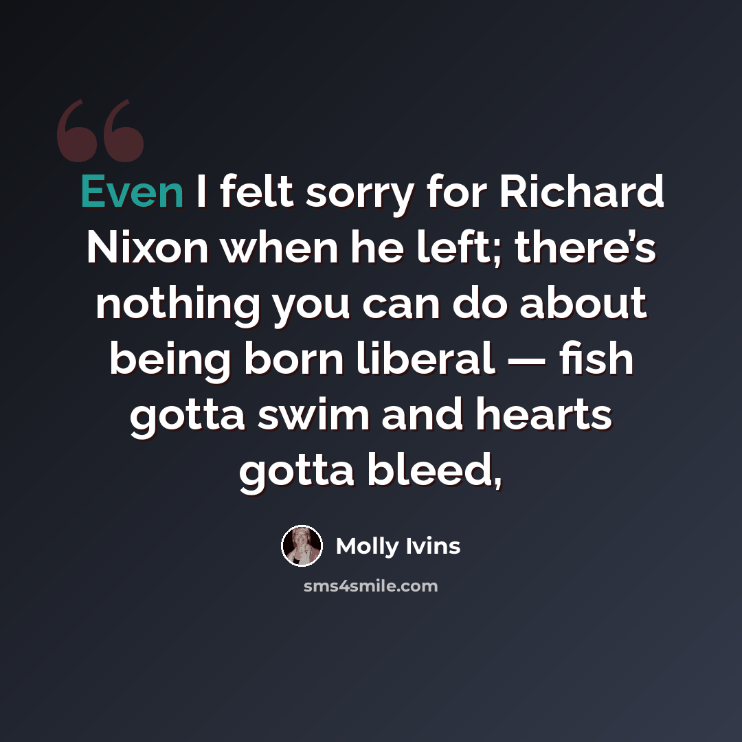 “Even I felt sorry for Richard Nixon when he left; there’s nothing you can do about being born liberal — fish gotta swim and hearts gotta bleed,” quote by Molly Ivins
