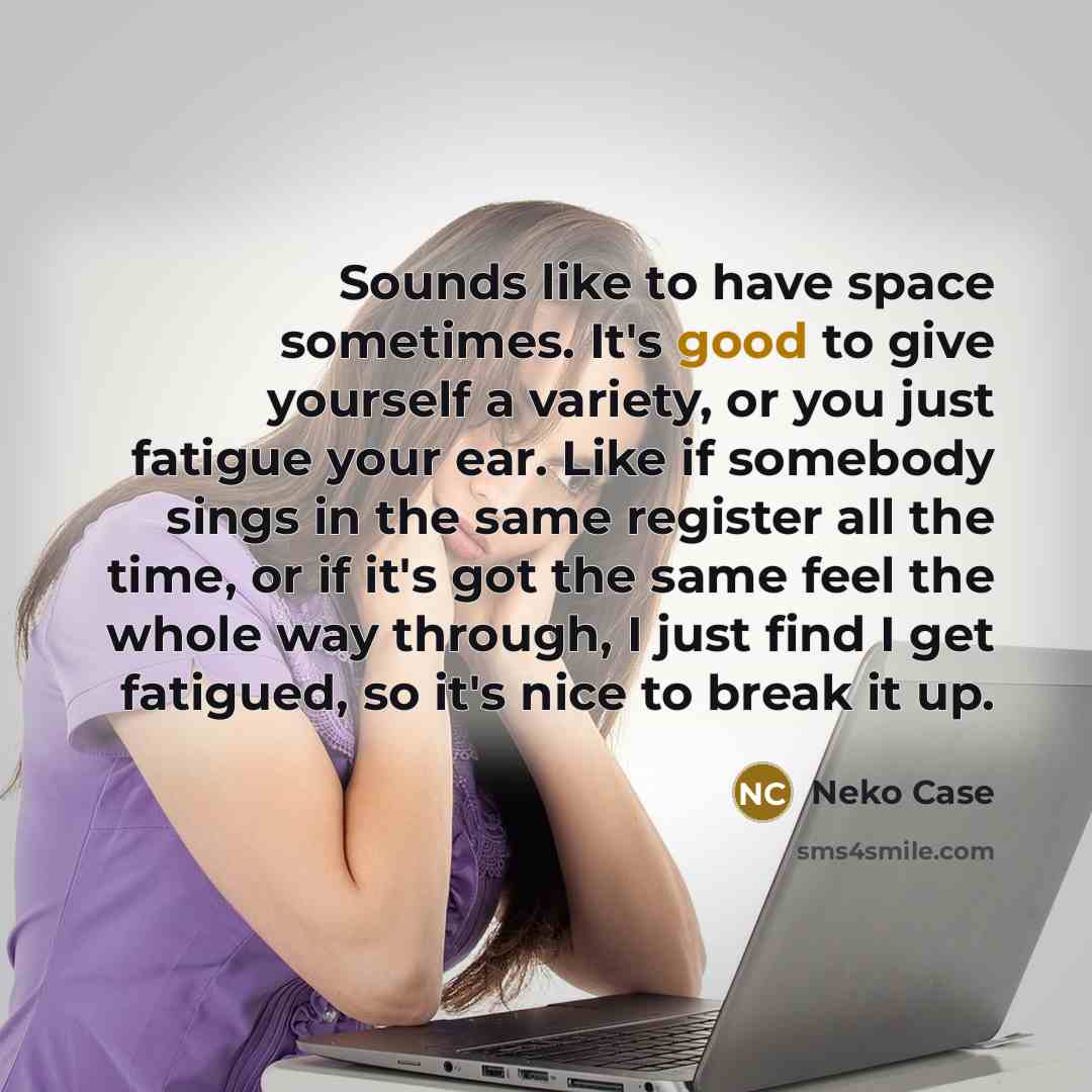 “Sounds like to have space sometimes. It's good to give yourself a variety, or you just fatigue your ear. Like if somebody sings in the same register all the time, or if it's got the same feel the whole way through, I just find I get fatigued, so it's nice to break it up.” quote by Neko Case