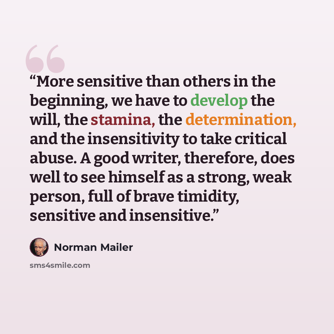 “More sensitive than others in the beginning, we have to develop the will, the stamina, the determination, and the insensitivity to take critical abuse. A good writer, therefore, does well to see himself as a strong, weak person, full of brave timidity, sensitive and insensitive.” quote by Norman Mailer