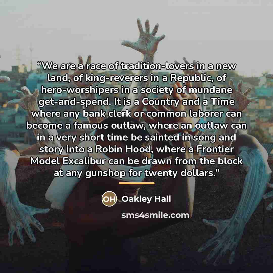 “We are a race of tradition-lovers in a new land, of king-reverers in a Republic, of hero-worshipers in a society of mundane get-and-spend. It is a Country and a Time where any bank clerk or common laborer can become a famous outlaw, where an outlaw can in a very short time be sainted in song and…” quote by Oakley Hall