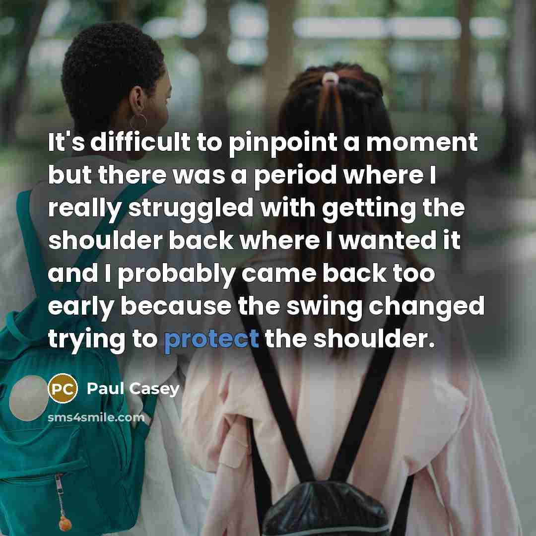 “It's difficult to pinpoint a moment but there was a period where I really struggled with getting the shoulder back where I wanted it and I probably came back too early because the swing changed trying to protect the shoulder.” quote by Paul Casey