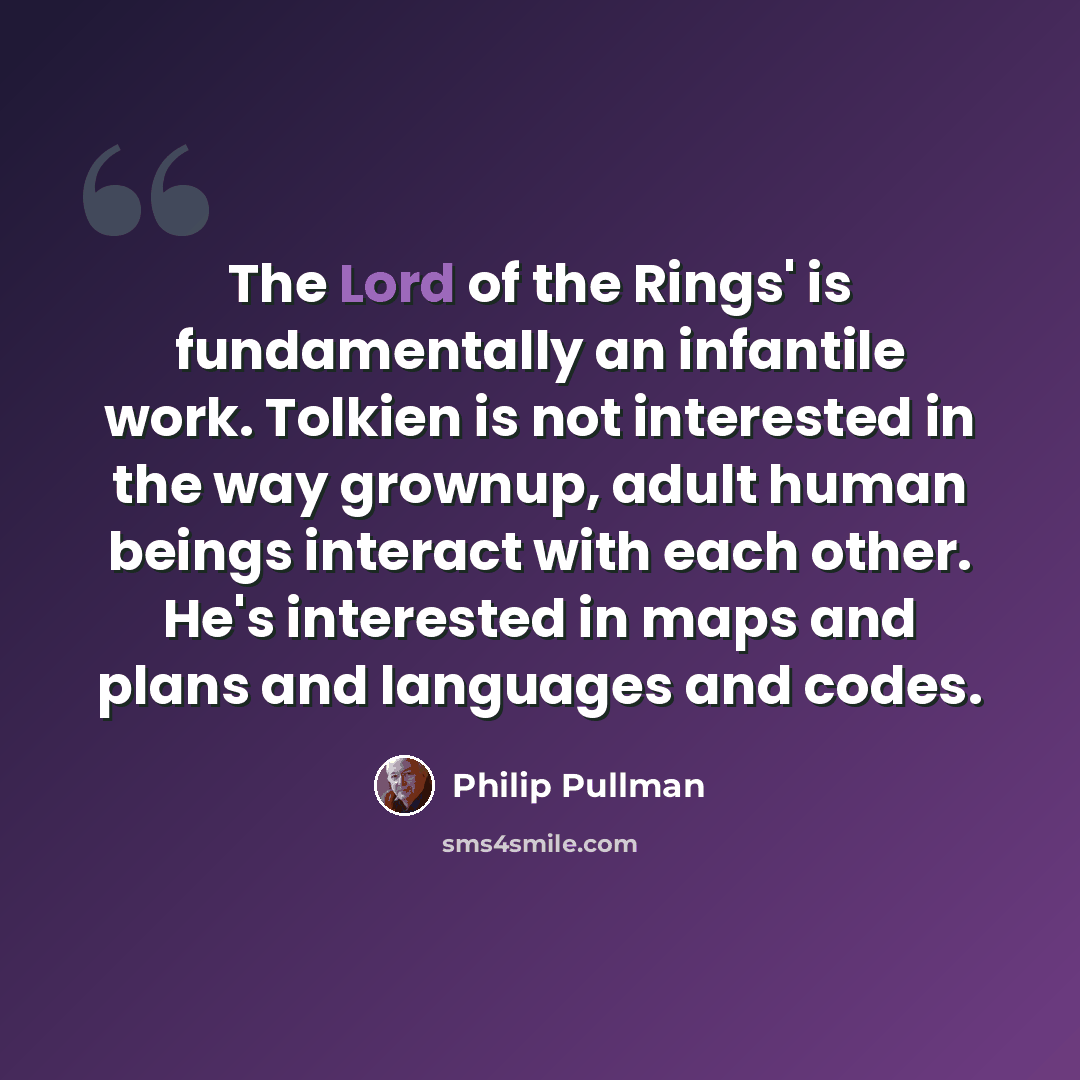 “The Lord of the Rings' is fundamentally an infantile work. Tolkien is not interested in the way grownup, adult human beings interact with each other. He's interested in maps and plans and languages and codes.” quote by Philip Pullman