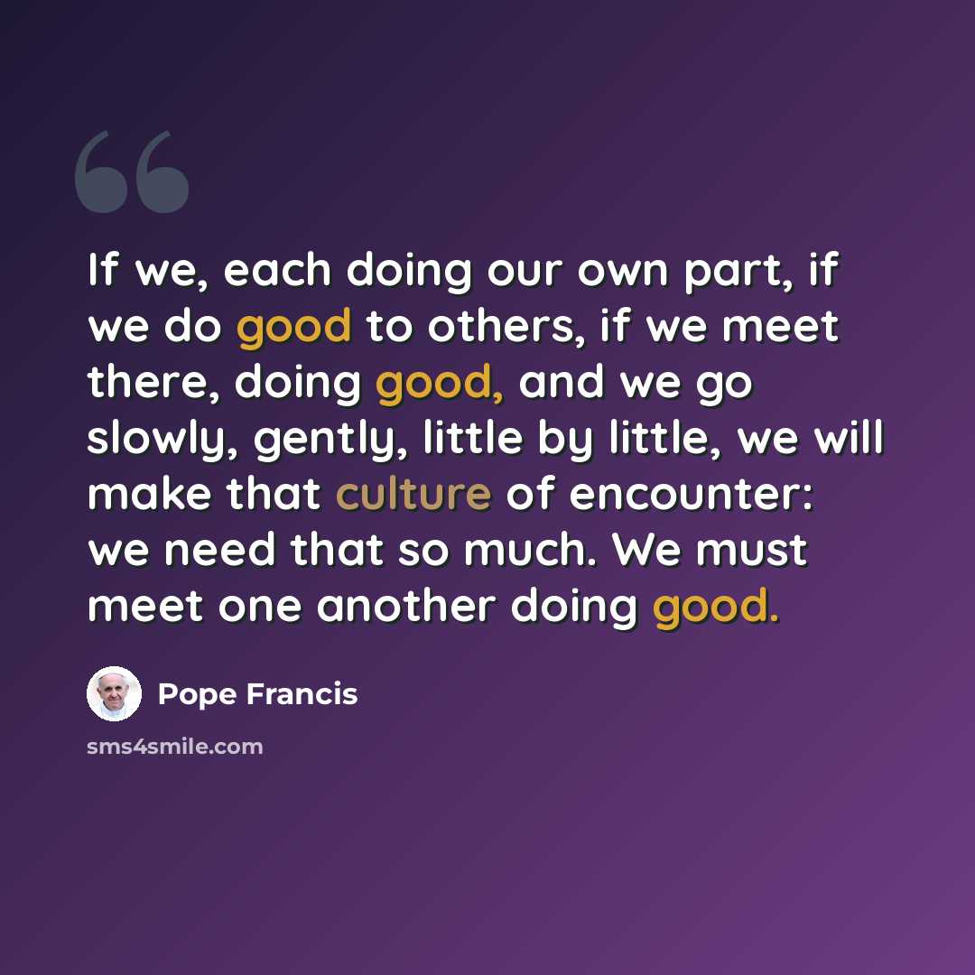 “If we, each doing our own part, if we do good to others, if we meet there, doing good, and we go slowly, gently, little by little, we will make that culture of encounter: we need that so much. We must meet one another doing good.” quote by Pope Francis