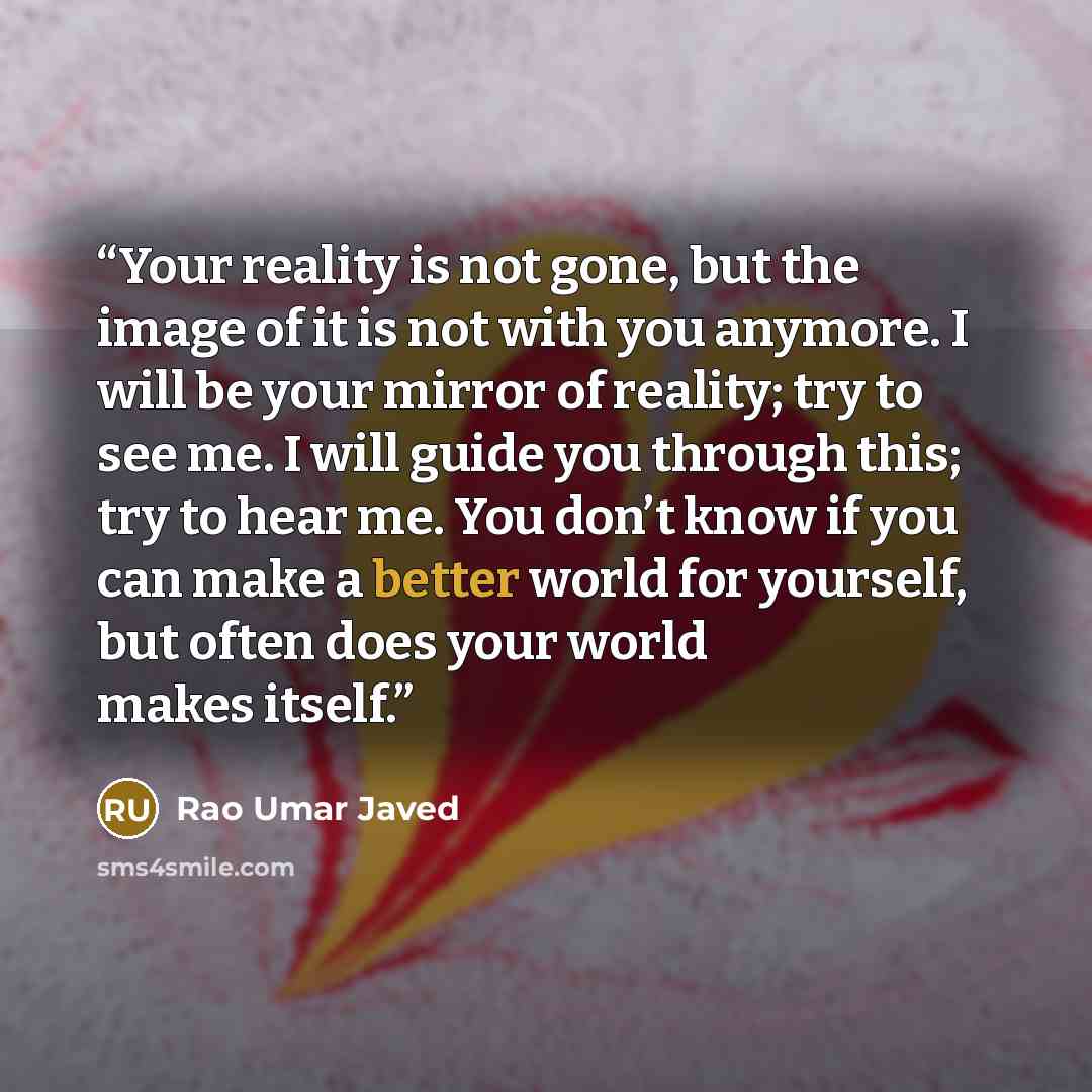 “Your reality is not gone, but the image of it is not with you anymore. I will be your mirror of reality; try to see me. I will guide you through this; try to hear me. You don’t know if you can make a better world for yourself, but often does your world makes itself.” quote by Rao Umar Javed