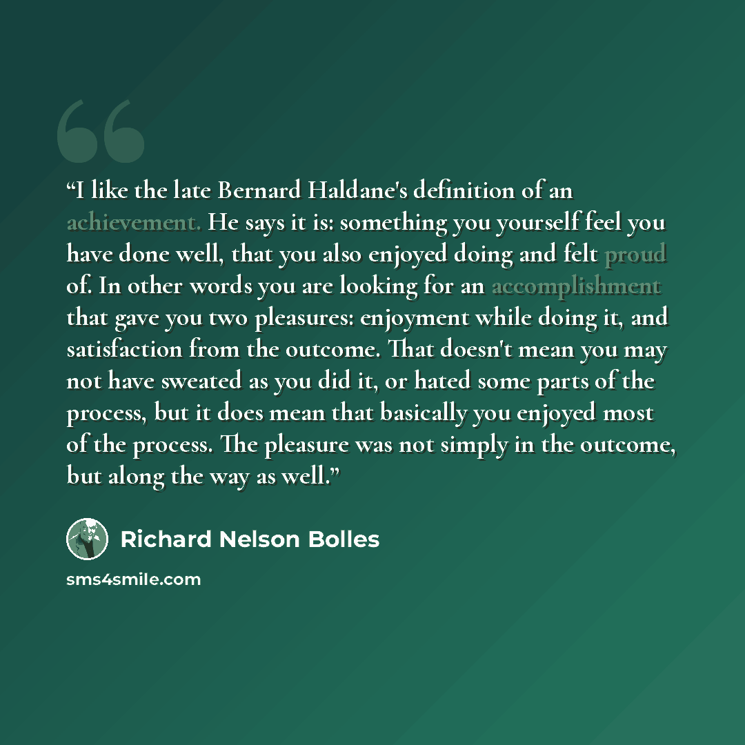 “I like the late Bernard Haldane's definition of an achievement. He says it is: something you yourself feel you have done well, that you also enjoyed doing and felt proud of. In other words you are looking for an accomplishment that gave you two pleasures: enjoyment while doing it, and satisfaction…” quote by Richard Nelson Bolles