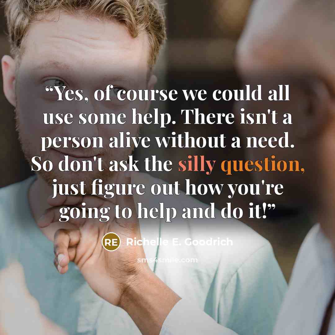 “Yes, of course we could all use some help. There isn't a person alive without a need. So don't ask the silly question, just figure out how you're going to help and do it!” quote by Richelle E. Goodrich