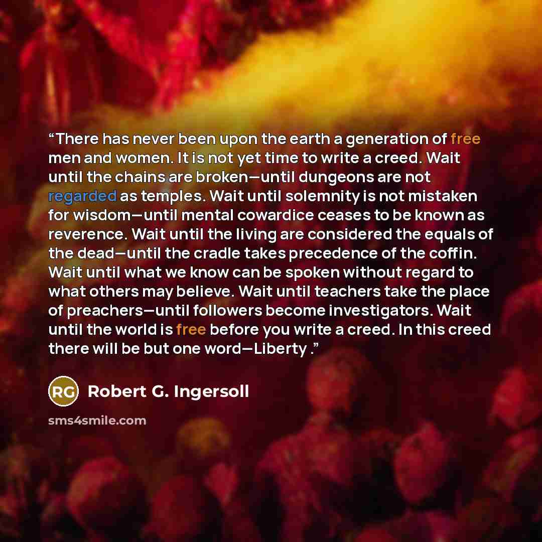 “There has never been upon the earth a generation of free men and women. It is not yet time to write a creed. Wait until the chains are broken—until dungeons are not regarded as temples. Wait until solemnity is not mistaken for wisdom—until mental cowardice ceases to be known as reverence. Wait…” quote by Robert G. Ingersoll