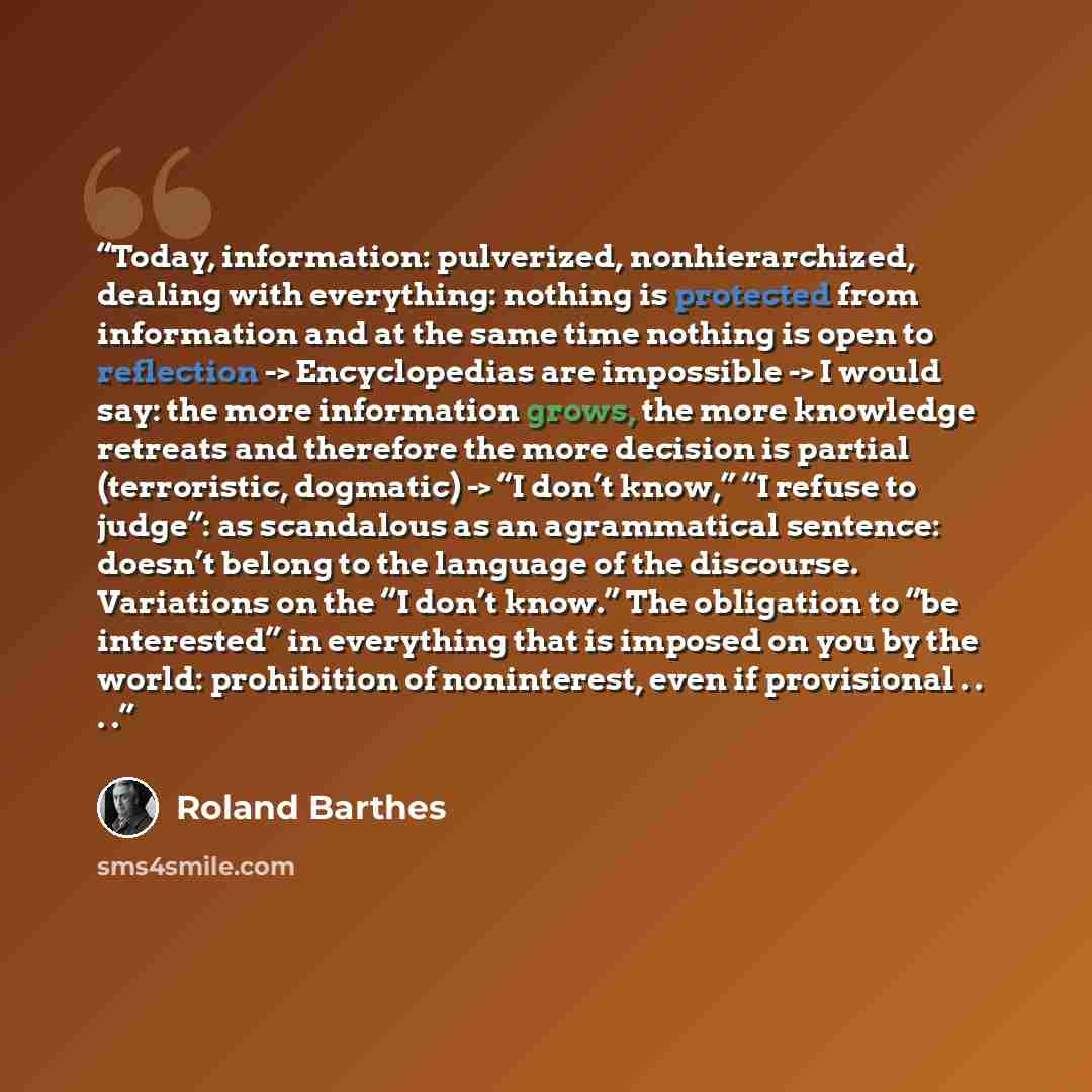 “Today, information: pulverized, nonhierarchized, dealing with everything: nothing is protected from information and at the same time nothing is open to reflection -> Encyclopedias are impossible -> I would say: the more information grows, the more knowledge retreats and therefore the more decision…” quote by Roland Barthes
