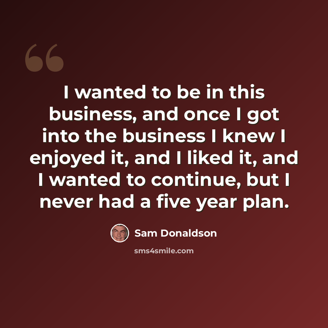 “I wanted to be in this business, and once I got into the business I knew I enjoyed it, and I liked it, and I wanted to continue, but I never had a five year plan.” quote by Sam Donaldson