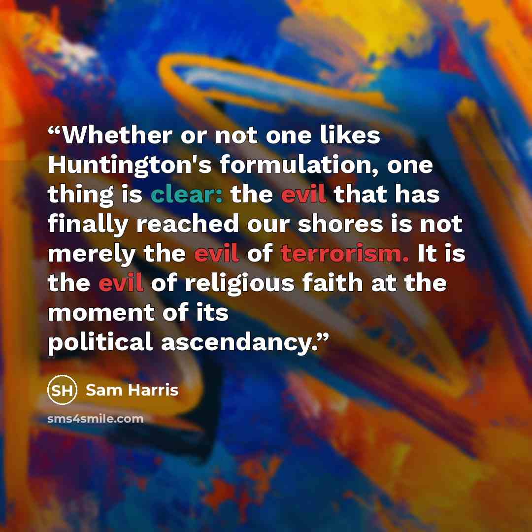 “Whether or not one likes Huntington's formulation, one thing is clear: the evil that has finally reached our shores is not merely the evil of terrorism. It is the evil of religious faith at the moment of its political ascendancy.” quote by Sam Harris