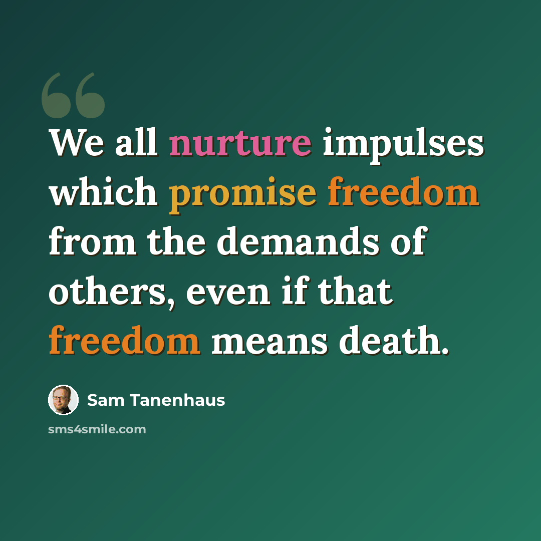 “We all nurture impulses which promise freedom from the demands of others, even if that freedom means death.” quote by Sam Tanenhaus