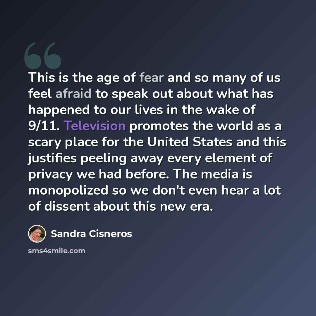 “This is the age of fear and so many of us feel afraid to speak out about what has happened to our lives in the wake of 9/11. Television promotes the world as a scary place for the United States and this justifies peeling away every element of privacy we had before. The media is monopolized so we…” quote by Sandra Cisneros