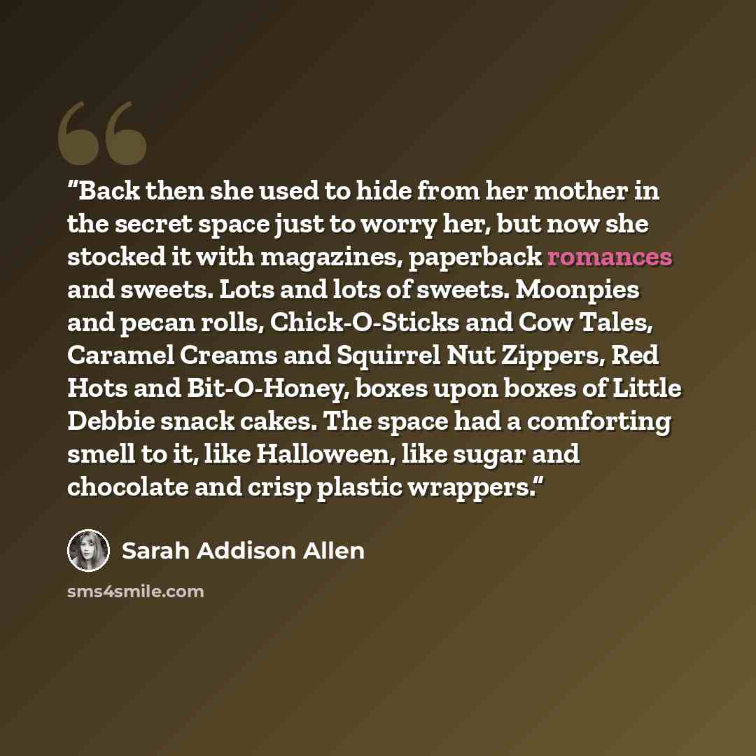 “Back then she used to hide from her mother in the secret space just to worry her, but now she stocked it with magazines, paperback romances and sweets. Lots and lots of sweets. Moonpies and pecan rolls, Chick-O-Sticks and Cow Tales, Caramel Creams and Squirrel Nut Zippers, Red Hots and…” quote by Sarah Addison Allen