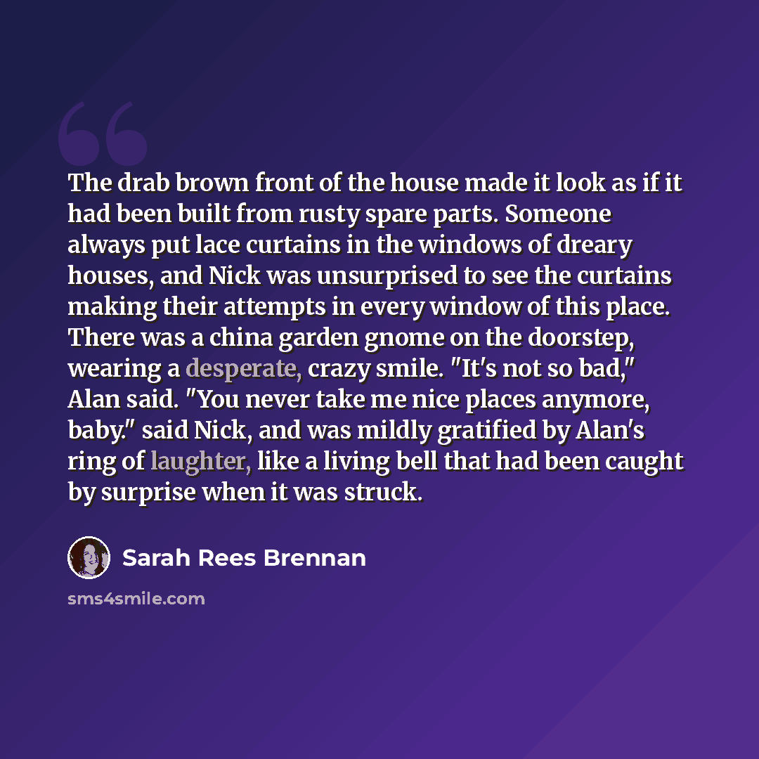 “The drab brown front of the house made it look as if it had been built from rusty spare parts. Someone always put lace curtains in the windows of dreary houses, and Nick was unsurprised to see the curtains making their attempts in every window of this place. There was a china garden gnome on the…” quote by Sarah Rees Brennan
