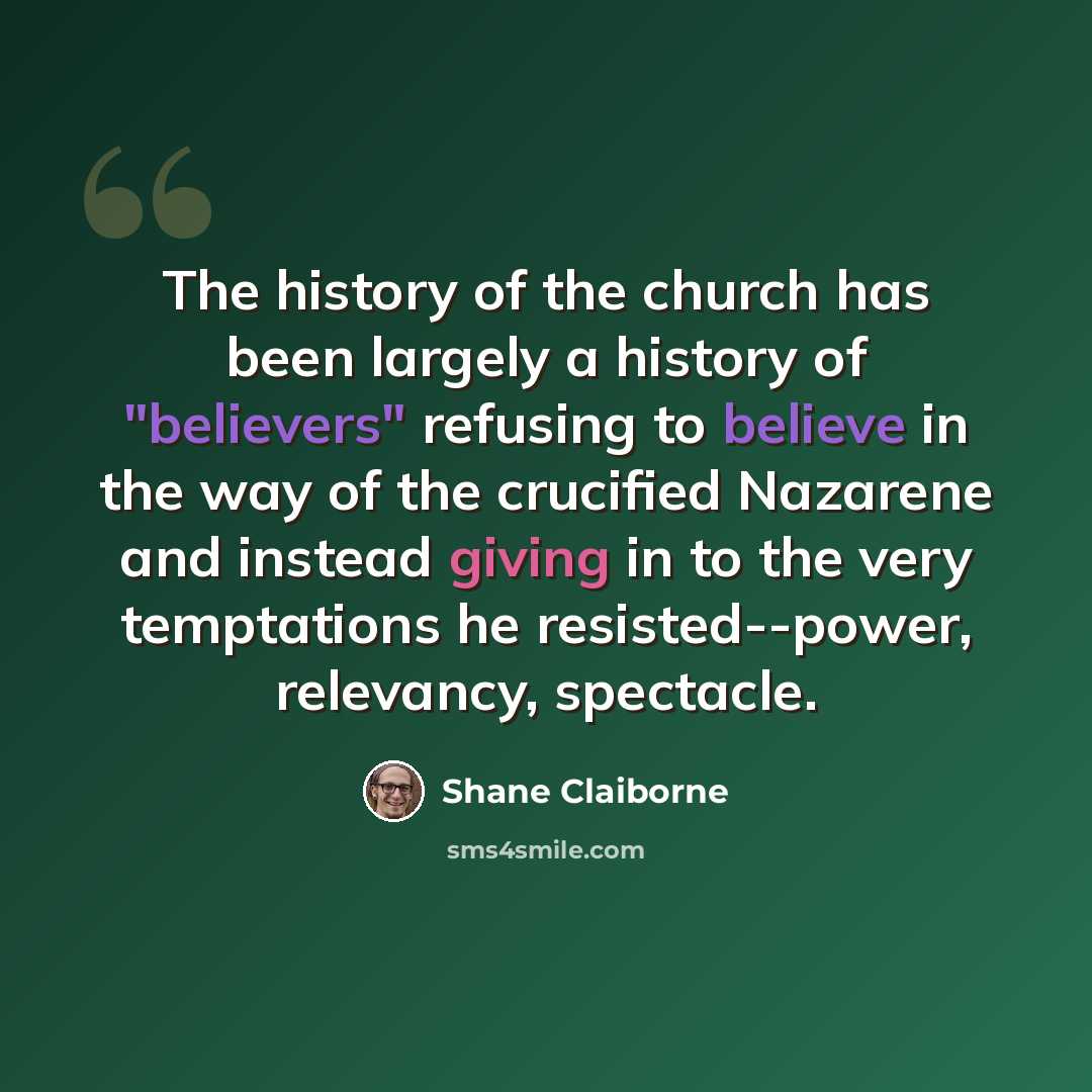 “The history of the church has been largely a history of "believers" refusing to believe in the way of the crucified Nazarene and instead giving in to the very temptations he resisted--power, relevancy, spectacle.” quote by Shane Claiborne