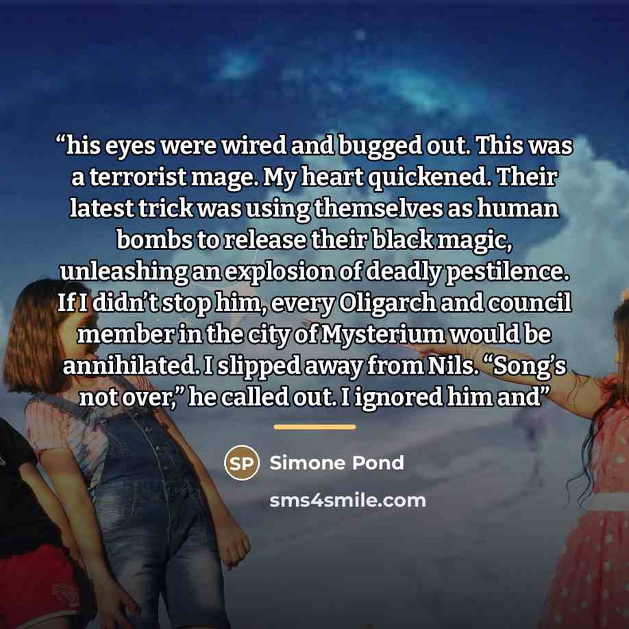 “his eyes were wired and bugged out. This was a terrorist mage. My heart quickened. Their latest trick was using themselves as human bombs to release their black magic, unleashing an explosion of deadly pestilence. If I didn’t stop him, every Oligarch and council member in the city of Mysterium…” quote by Simone Pond