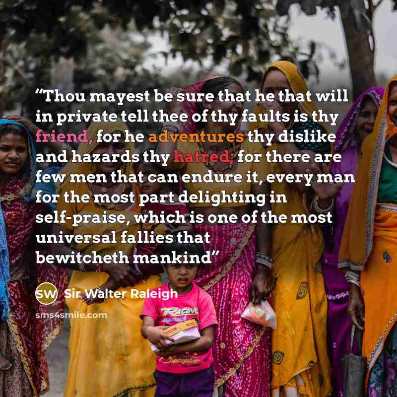 “Thou mayest be sure that he that will in private tell thee of thy faults is thy friend, for he adventures thy dislike and hazards thy hatred; for there are few men that can endure it, every man for the most part delighting in self-praise, which is one of the most universal fallies that bewitcheth…” quote by Sir Walter Raleigh