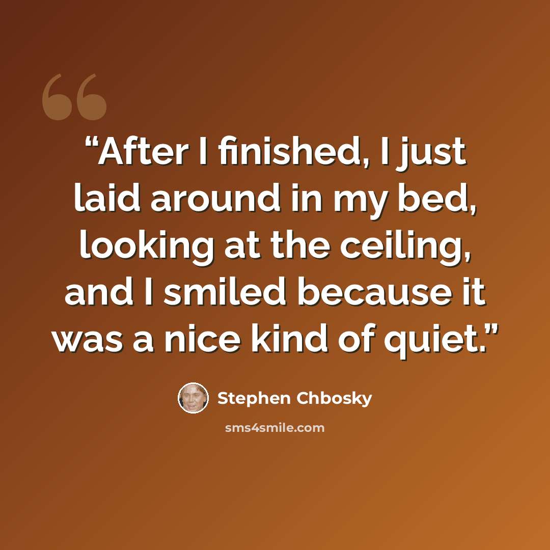 “After I finished, I just laid around in my bed, looking at the ceiling, and I smiled because it was a nice kind of quiet.” quote by Stephen Chbosky