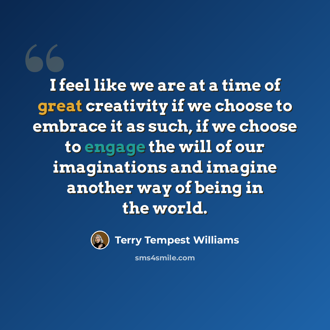 “I feel like we are at a time of great creativity if we choose to embrace it as such, if we choose to engage the will of our imaginations and imagine another way of being in the world.” quote by Terry Tempest Williams