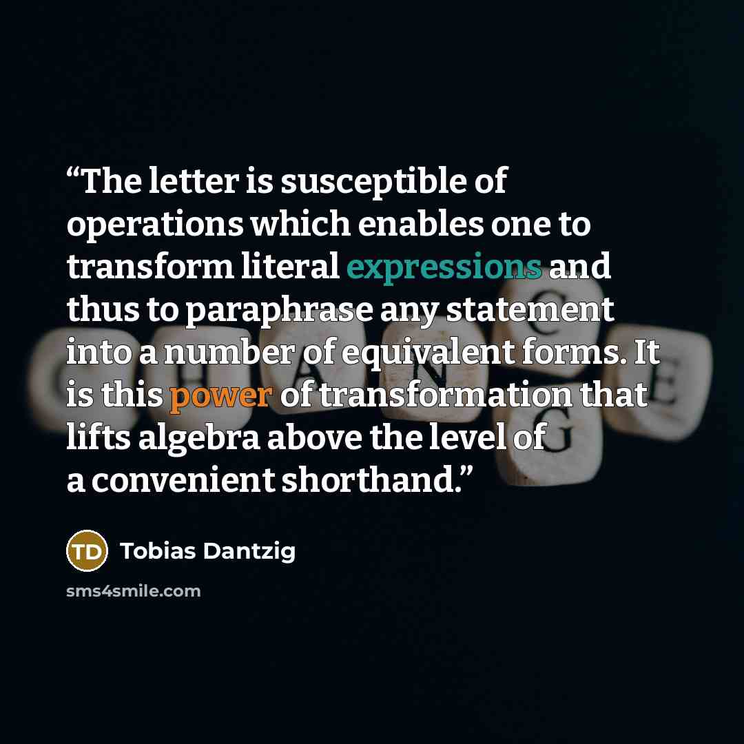 “The letter is susceptible of operations which enables one to transform literal expressions and thus to paraphrase any statement into a number of equivalent forms. It is this power of transformation that lifts algebra above the level of a convenient shorthand.” quote by Tobias Dantzig