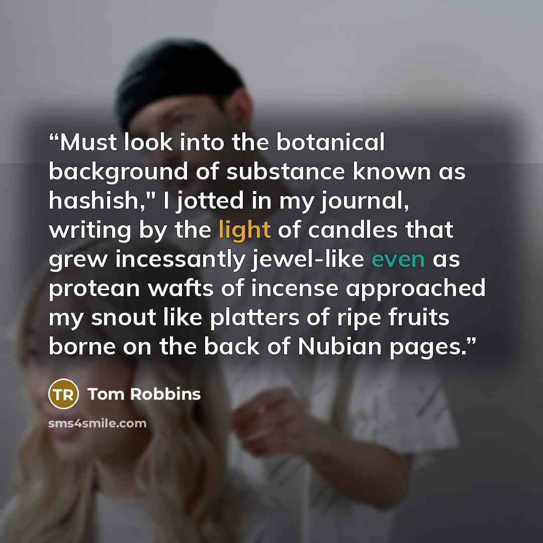 “Must look into the botanical background of substance known as hashish," I jotted in my journal, writing by the light of candles that grew incessantly jewel-like even as protean wafts of incense approached my snout like platters of ripe fruits borne on the back of Nubian pages.” quote by Tom Robbins